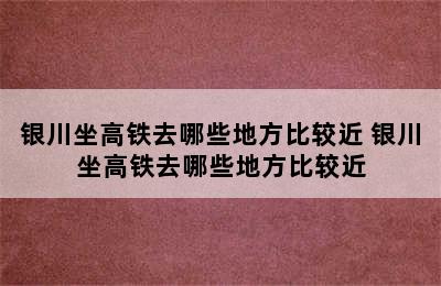 银川坐高铁去哪些地方比较近 银川坐高铁去哪些地方比较近